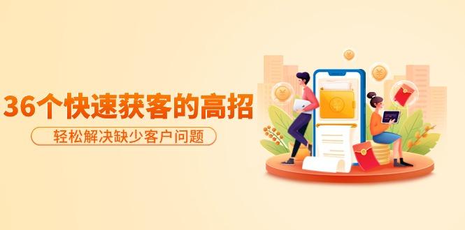 (9644期)分享36个快速获客的高招：轻松解决缺少客户问题，有效才是硬道理