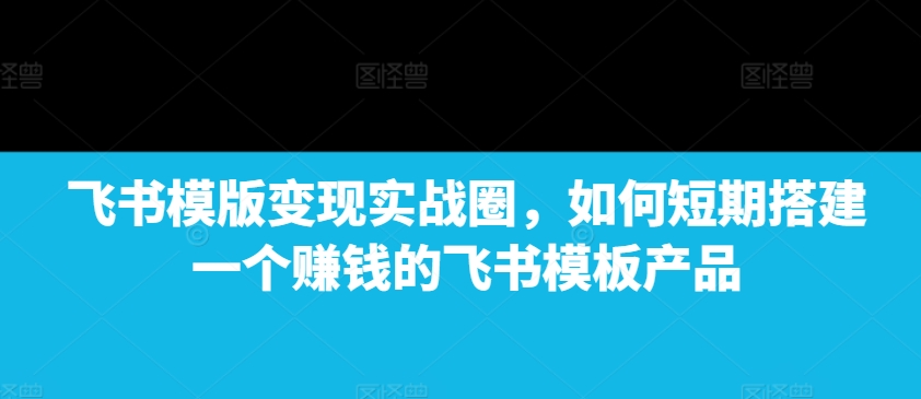 飞书模版变现实战圈，如何短期搭建一个赚钱的飞书模板产品【焦圣希18818568866】
