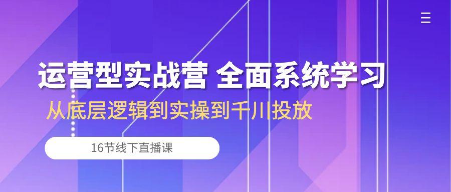 运营型实战营 全面系统学习-从底层逻辑到实操到千川投放(16节线下直播课