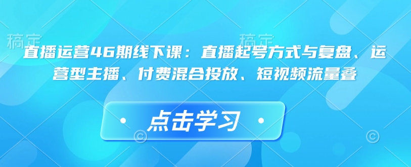 直播运营46期线下课：直播起号方式与复盘、运营型主播、付费混合投放、短视频流量叠【焦圣希18818568866】