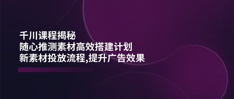 千川课程揭秘：随心推测素材高效搭建计划,新素材投放流程,提升广告效果【焦圣希18818568866】
