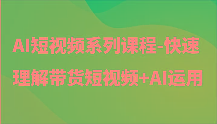 AI短视频系列课程-快速理解带货短视频+AI工具短视频运用