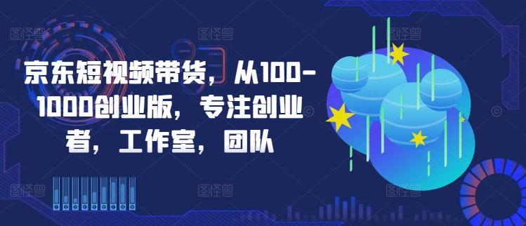 京东短视频带货,从100-1000创业版,专注创业者,工作室,团队
