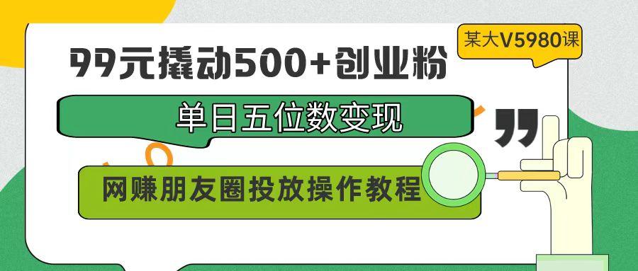 (9534期)99元撬动500+创业粉，单日五位数变现，网赚朋友圈投放操作教程价值5980！