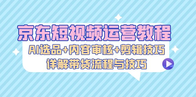 京东短视频运营教程：AI选品+内容审核+剪辑技巧，详解带货流程与技巧【焦圣希18818568866】